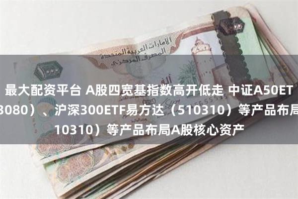 最大配资平台 A股四宽基指数高开低走 中证A50ETF易方达（563080）、沪深300ETF易方达（510310）等产品布局A股核心资产