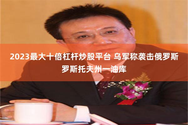 2023最大十倍杠杆炒股平台 乌军称袭击俄罗斯罗斯托夫州一油