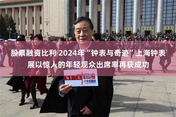 股票融资比利 2024年“钟表与奇迹”上海钟表展以惊人的年轻