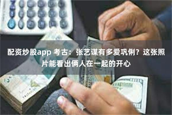 配资炒股app 考古：张艺谋有多爱巩俐？这张照片能看出俩人在