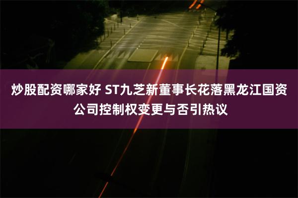 炒股配资哪家好 ST九芝新董事长花落黑龙江国资 公司控制权变