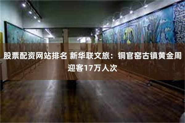 股票配资网站排名 新华联文旅：铜官窑古镇黄金周迎客17万人次