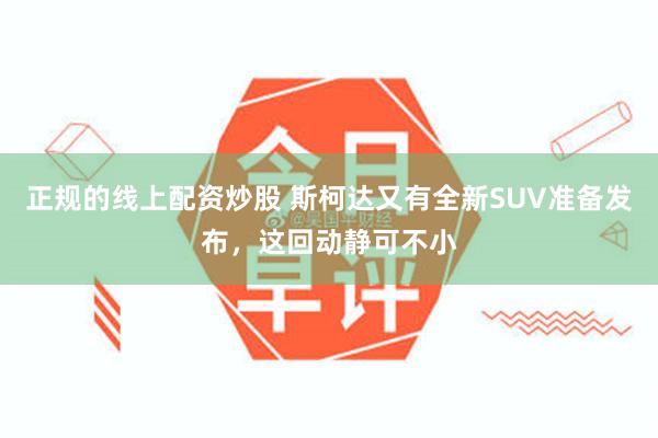 正规的线上配资炒股 斯柯达又有全新SUV准备发布，这回动静可