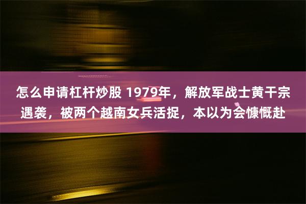 怎么申请杠杆炒股 1979年，解放军战士黄干宗遇袭，被两个越