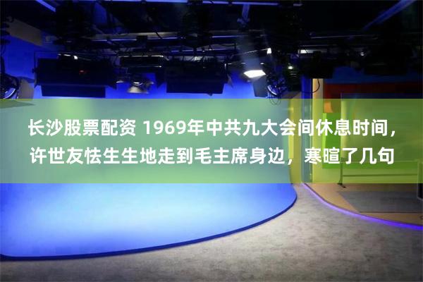 长沙股票配资 1969年中共九大会间休息时间，许世友怯生生地