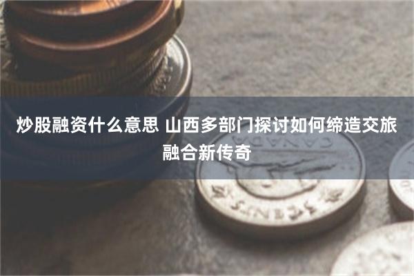 炒股融资什么意思 山西多部门探讨如何缔造交旅融合新传奇