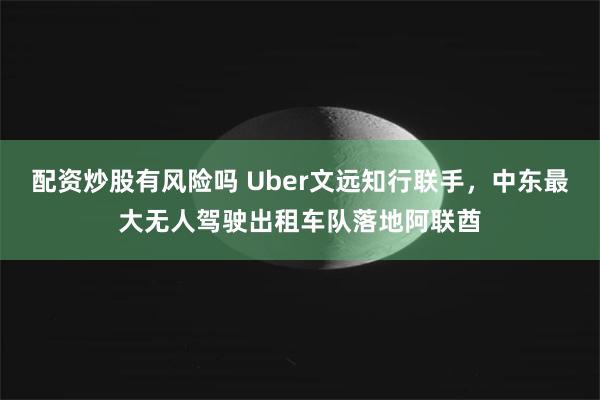 配资炒股有风险吗 Uber文远知行联手，中东最大无人驾驶出租