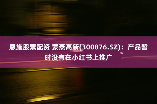 恩施股票配资 蒙泰高新(300876.SZ)：产品暂时没有在