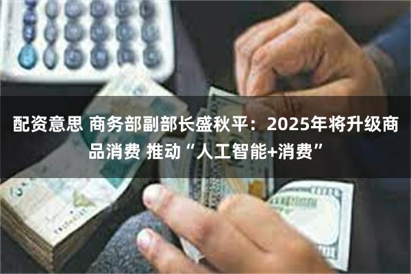 配资意思 商务部副部长盛秋平：2025年将升级商品消费 推动