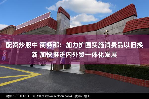 配资炒股中 商务部：加力扩围实施消费品以旧换新 加快推进内外