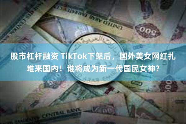 股市杠杆融资 TikTok下架后，国外美女网红扎堆来国内！谁