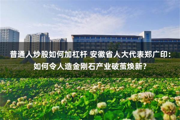 普通人炒股如何加杠杆 安徽省人大代表郑广印：如何令人造金刚石