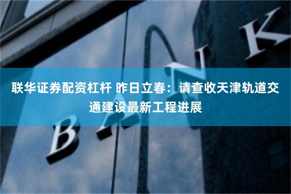 联华证券配资杠杆 昨日立春：请查收天津轨道交通建设最新工程进展