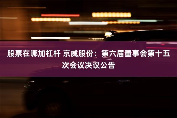 股票在哪加杠杆 京威股份：第六届董事会第十五次会议决议公告