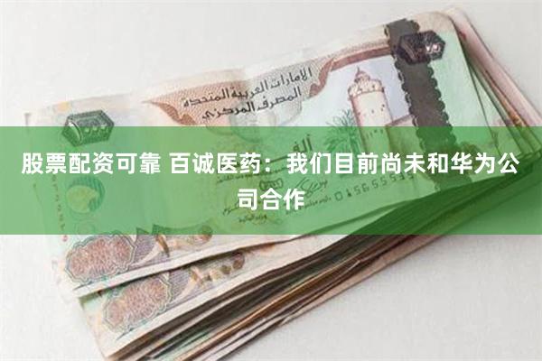 股票配资可靠 百诚医药：我们目前尚未和华为公司合作