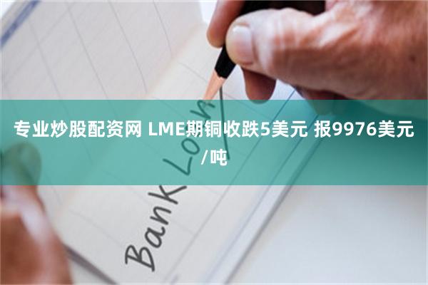专业炒股配资网 LME期铜收跌5美元 报9976美元/吨