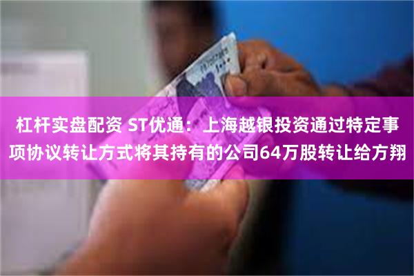 杠杆实盘配资 ST优通:上海越银投资通过特定事项协议转让方式将其持有的公司64万股转让给方翔