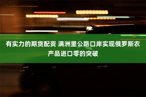 有实力的期货配资 满洲里公路口岸实现俄罗斯农产品进口零的突破