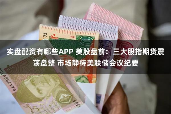 实盘配资有哪些APP 美股盘前：三大股指期货震荡盘整 市场静